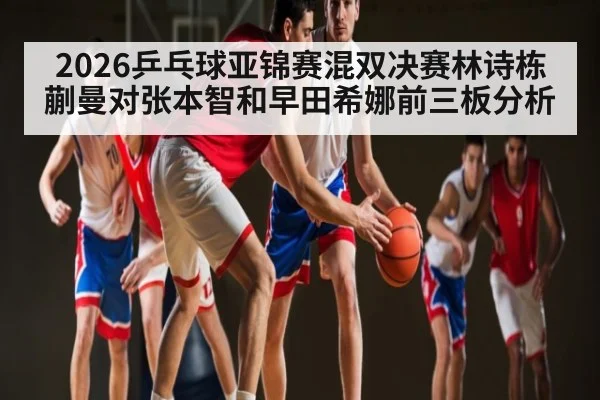 2026乒乓球亚锦赛混双决赛林诗栋蒯曼对张本智和早田希娜前三板分析
