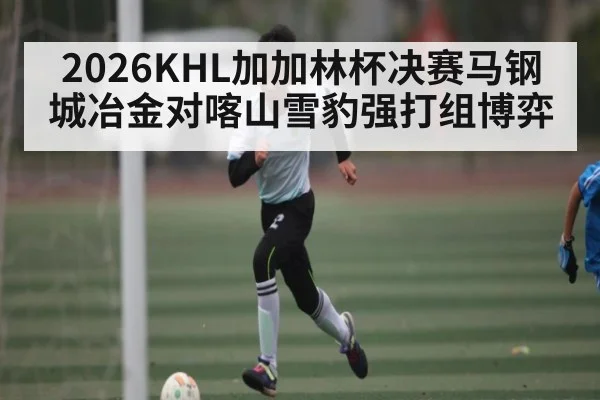 2026KHL加加林杯决赛马钢城冶金对喀山雪豹强打组博弈