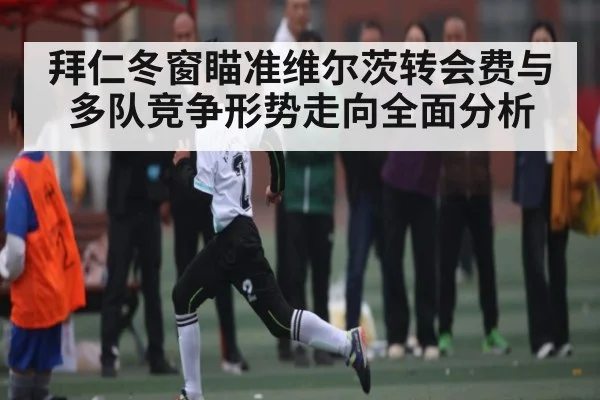 拜仁冬窗瞄准维尔茨转会费与多队竞争形势走向全面分析