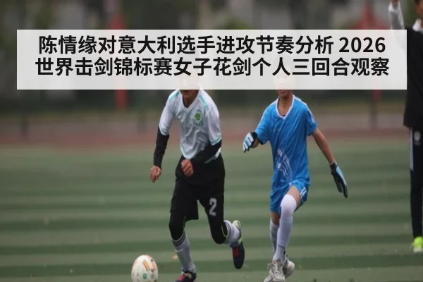 陈情缘对意大利选手进攻节奏分析 2026世界击剑锦标赛女子花剑个人三回合观察