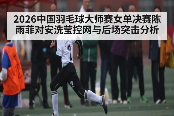 2026中国羽毛球大师赛女单决赛陈雨菲对安洗莹控网与后场突击分析