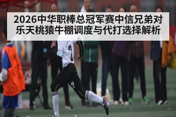 2026中华职棒总冠军赛中信兄弟对乐天桃猿牛棚调度与代打选择解析